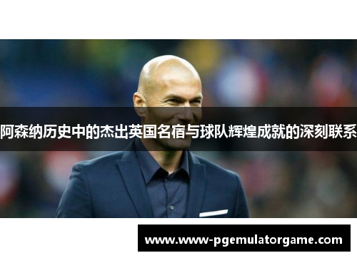 阿森纳历史中的杰出英国名宿与球队辉煌成就的深刻联系